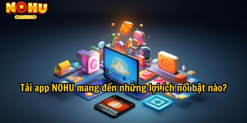 Tải app NOHU mang đến những lợi ích nổi bật nào?